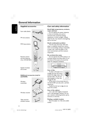 Page 88
English
3139 115 22872
Supplied accessories
Scart cable (black)
FM wire antenna
MW loop antenna
Remote control
and two batteries
(12nc: 3139 258 70031)
Speaker brackets
and screws
Additional accessories (only for
LX3950W)
Wireless
transmitter
Wireless receiver
Table stand for
wireless receiver
General Information
(5x)
Care and safety information
Avoid high temperatures, moisture,
water and dust
– Do not expose the system, batteries
or discs to humidity, rain, sand or
excessive heat (caused by heating...