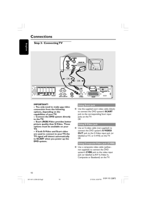 Page 1010
English
3139 115 22872
Step 3: Connecting TV
L
R L
R
AUDIO 
OUTS-VIDEO
IN
VIDEO INSCART IN
Connections
OR
OR
IMPORTANT!
–You only need to make 
one video
connection from the following
options, depending on the
capabilities of your TV.
–Connect the DVD system directly
to the TV.
–Scart (RGB) Video provides better
picture quality than S-Video.  These
options must be available on your
TV.
–If both S-Video and Scart video
are used to connect to your TV, the
TV signal will detect automatically
to SCART...