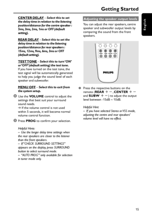 Page 15English
15
Getting Started
CENTER DELAY – Select this to set
the delay time in relation to the listening
position/distance for the centre speaker :
5ms, 3ms, 2ms, 1ms or OFF (default
setting).
REAR DELAY – Select this to set the
delay time in relation to the listening
position/distance for rear speakers :
15ms, 12ms, 9ms, 6ms, 3ms or OFF
(default setting).
TEST TONE – Select this to turn ‘ON’
or ‘OFF’ (default setting) the test tone.
If you have turned on the test tone, the
test signal will be...