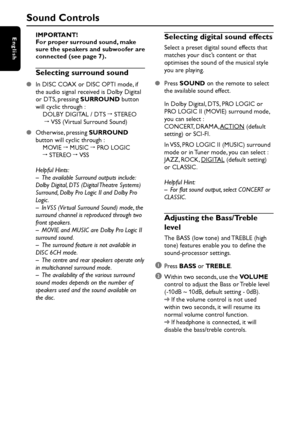 Page 16English
16IMPORTANT!
For proper surround sound, make
sure the speakers and subwoofer are
connected (see page 7).
Selecting surround sound
In DISC COAX or DISC OPTI mode, if
the audio signal received is Dolby Digital
or DTS, pressing SURROUND button
will cyclic through :
DOLBY DIGITAL / DTS ™ STEREO
 ™ VSS (Virtual Surround Sound)
Otherwise, pressing SURROUND
button will cyclic through :
MOVIE ™ MUSIC ™ PRO LOGIC
™ STEREO ™ VSS
Helpful Hints:
– The available Surround outputs include:
Dolby Digital, DTS...