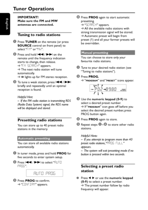 Page 18English
18
IMPORTANT!
Make sure the FM and MW
antennas are connected.
Tuning to radio stations
1
Press TUNER on the remote (or press
SOURCE control on front panel) to
select “FM” or “MW”.
2Press and hold S / T on the
remote until the frequency indication
starts to change, then release.
➜FM SEARCH appears.
➜The next radio station will tune
automatically.
➜
 lights up for FM stereo reception.
3To tune a weak station, press S / T
briefly and repeatedly until an optimal
reception is found.
Helpful Hint:
– If...