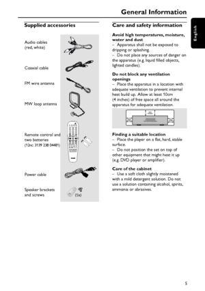 Page 5English
5
Supplied accessories
General Information
Audio cables
(red, white)
Coaxial cable
FM wire antenna
MW loop antenna
Remote control and
two batteries
(12nc: 3139 238 04481)
Power cable
Speaker brackets
and screws
(5x)
TV
DISC TUNER AUX
DVD MENUDISC
SYSTEMVOL
PLAY/PAUSE
STOP RESUME
SUBW REAR CENTER TV VOL REPEAT REPEATSLEEP DIM SURROUND SOUND NIGHT MUTE
Care and safety information
Avoid high temperatures, moisture,
water and dust
– Apparatus shall not be exposed to
dripping or splashing.
– Do not...