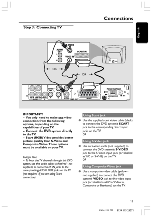 Page 11English
11
3139 115 23271
Connections
IMPORTANT!
– You only need to make one video
connection from the following
options, depending on the
capabilities of your TV.
– Connect the DVD system directly
to the TV.
– Scart (RGB) Video provides better
picture quality than S-Video and
Composite Video.  These options
must be available on your TV.
Helpful Hint:
– To hear the TV channels through this DVD
system, use the audio cables (white/red - not
supplied) to connect AUX IN jacks to the
corresponding AUDIO OUT...