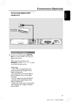 Page 15English
15
3139 115 23271
Listening to the playback
Connect the DVD system’s DIGITAL
IN jack to the DIGITAL OUT jack on a
digital audio device.
Before starting operation, press
SOURCE to select “DIGI IN” in order
to activate the input source.
Helpful Hints:
– Some DVDs are copy-protected.  You
cannot record the disc through a VCR or
digital recording device.
– You cannot hear or record the SACD or
MP3-CD playback if you use the digital
connection.
– For your playback through DIGITAL IN
connection, set...