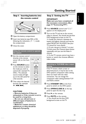 Page 19English
19
3139 115 23271
Getting Started
Step 1:Inserting batteries into
the remote control
1Open the battery compartment.
2Insert two batteries type R06 or AA,
following the indications (+-) inside
the compartment.
3Close the cover.
Using the remote control to operate
the system
1Aim the remote control
directly at the remote
sensor (iR) on the front
panel.
2Press SOURCE button
on the remote to select
the mode you wish to
control (for example TV,
DISC).  The selected
source mode will light
up on the LED...