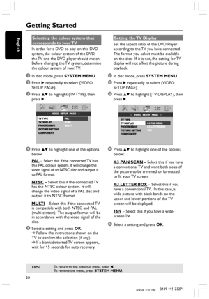 Page 2020
3139 115 23271
English
Getting Started
Selecting the colour system that
corresponds to your TV
In order for a DVD to play on this DVD
system, the colour system of the DVD,
the TV and the DVD player should match.
Before changing the TV system, determine
the colour system of your TV.
1In disc mode, press SYSTEM MENU.
2Press 2 repeatedly to select {VIDEO
SETUP PAGE}.
3Press 34 to highlight {TV TYPE}, then
press 2.
4Press 34 to highlight one of the options
below:
PAL – Select this if the connected TV has...