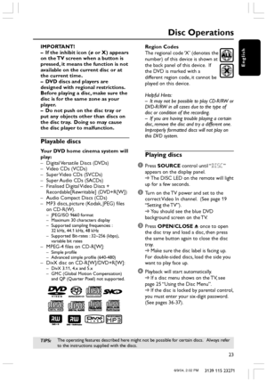 Page 23English
23
3139 115 23271
Disc Operations
IMPORTANT!
– If the inhibit icon (ø or X) appears
on the TV screen when a button is
pressed, it means the function is not
available on the current disc or at
the current time.
– DVD discs and players are
designed with regional restrictions.
Before playing a disc, make sure the
disc is for the same zone as your
player.
– Do not push on the disc tray or
put any objects other than discs on
the disc tray.  Doing so may cause
the disc player to malfunction.
Playable...