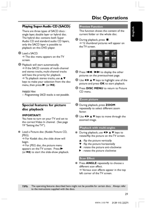 Page 29English
29
3139 115 23271
Disc Operations
Playing Super Audio CD (SACD)
There are three types of SACD discs :
single layer, double layer or hybrid disc.
The hybrid disc contains both Super
Audio CD and standard audio CD layers,
only the SACD layer is possible to
playback on this DVD player.
1Load a SACD.
➜The disc menu appears on the TV
screen.
2Playback will start automatically.
➜If the SACD consists of multi-channel
and stereo tracks, multi-channel tracks
will have the priority for playback.
➜To...