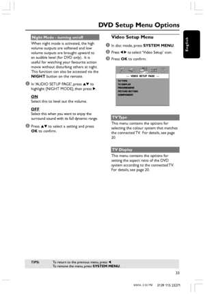 Page 33English
33
3139 115 23271
Night Mode - turning on/off
When night mode is activated, the high
volume outputs are softened and low
volume outputs are brought upward to
an audible level (for DVD only).  It is
useful for watching your favourite action
movie without disturbing others at night.
This function can also be accessed via the
NIGHT button on the remote.
1In ‘AUDIO SETUP PAGE’, press 34 to
highlight {NIGHT MODE}, then press 2.
ON
Select this to level out the volume.
OFF
Select this when you want to...