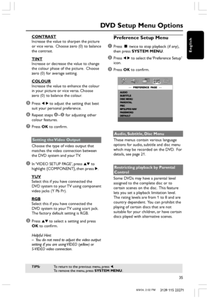 Page 35English
35
3139 115 23271
CONTRAST
Increase the value to sharpen the picture
or vice versa.  Choose zero (0) to balance
the contrast.
TINT
Increase or decrease the value to change
the colour phase of the picture.  Choose
zero (0) for average setting.
COLOUR
Increase the value to enhance the colour
in your picture or vice versa. Choose
zero (0) to balance the colour.
5Press 1 2 to adjust the setting that best
suit your personal preference.
6Repeat steps 4~5 for adjusting other
colour features.
7Press OK...