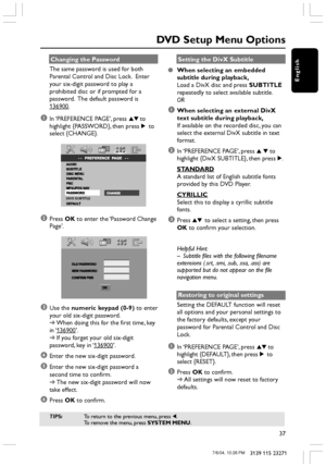 Page 37English
37
3139 115 23271
Changing the Password
The same password is used for both
Parental Control and Disc Lock.  Enter
your six-digit password to play a
prohibited disc or if prompted for a
password.  The default password is
136900.
1In ‘PREFERENCE PAGE’, press 34 to
highlight {PASSWORD}, then press 2 to
select {CHANGE}.
DIVX SUBTITLE
2Press OK to enter the ‘Password Change
Page’.
     
3Use the numeric keypad (0-9) to enter
your old six-digit password.
➜When doing this for the first time, key
in ‘...