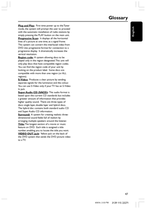 Page 47English
47
3139 115 23271
Plug and Play:  First time power up to the Tuner
mode, the system will prompt the user to proceed
with the automatic installation of radio stations by
simply pressing the PLAY button on the main unit.
Progressive Scan:  It displays all the horizontal
lines of a picture at one time, as a signal frame.
This system can convert the interlaced video from
DVD into progressive format for connection to a
progressive display.  It dramatically increases the
vertical resolution.
Region...