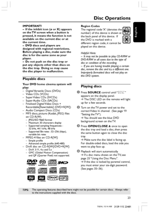 Page 23English
23
3139 115 23481
Disc Operations
IMPORTANT!
–If the inhibit icon (ø or X) appears
on the TV screen when a button is
pressed, it means the function is not
available on the current disc or at
the current time.
–DVD discs and players are
designed with regional restrictions.
Before playing a disc, make sure the
disc is for the same zone as your
player.
–Do not push on the disc tray or
put any objects other than discs on
the disc tray.  Doing so may cause
the disc player to malfunction.
Playable...