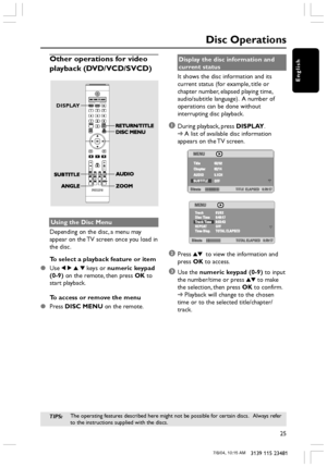 Page 25English
25
3139 115 23481
Disc Operations
Other operations for video
playback (DVD/VCD/SVCD)
DISPLAY
Using the Disc Menu
Depending on the disc, a menu may
appear on the TV screen once you load in
the disc.
To select a playback feature or item
●Use 1 2 3 4 keys or numeric keypad
(0-9) on the remote, then press OK to
start playback.
To access or remove the menu
●Press DISC MENU on the remote.Display the disc information and
current status
It shows the disc information and its
current status (for example,...