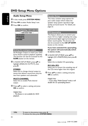 Page 3232
3139 115 23481
EnglishAudio Setup Menu
1
In disc mode, press SYSTEM MENU.
2Press 1 2 to select ‘Audio Setup’ icon.
3Press OK to confirm.
Setting the analogue output
Set Analogue Output to match your DVD
home theatre system’s playback capability.
This function can also be accessed via the
SURR. button on the remote.
1In ‘AUDIO SETUP PAGE’, press 34 to
highlight {ANALOG OUTPUT}, then
press 2.
STEREO
Select this to change channel output to
stereo that delivers sound from only the
two front speakers and...