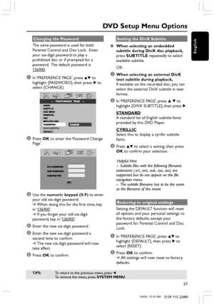 Page 37English
37
3139 115 23481
Changing the Password
The same password is used for both
Parental Control and Disc Lock.  Enter
your six-digit password to play a
prohibited disc or if prompted for a
password.  The default password is
136900.
1In ‘PREFERENCE PAGE’, press 34 to
highlight {PASSWORD}, then press 2 to
select {CHANGE}.
DIVX SUBTITLE
2Press OK to enter the ‘Password Change
Page’.
     
3Use the numeric keypad (0-9) to enter
your old six-digit password.
➜When doing this for the first time, key
in ‘...