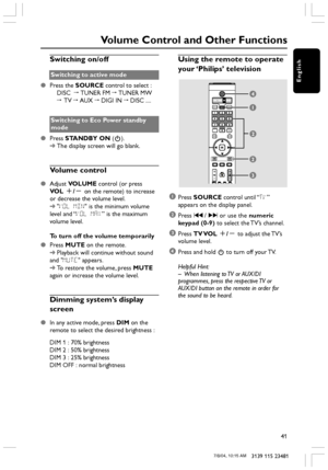 Page 41English
41
3139 115 23481
Switching on/off
Switching to active mode
●Press the SOURCE control to select :
DISC  ™ TUNER FM ™ TUNER MW
™ TV ™ AUX ™ DIGI IN ™ DISC ....
Switching to Eco Power standby
mode
●Press STANDBY ON (B).
➜The display screen will go blank.
Volume control
●Adjust VOLUME control (or press
VOL +/- on the remote) to increase
or decrease the volume level.
➜VOL MIN is the minimum volume
level and “VOL MAX” is the maximum
volume level.
To turn off the volume temporarily
●Press MUTE on the...