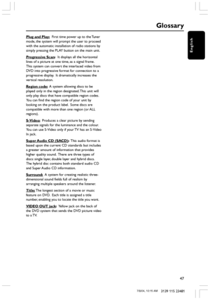 Page 47English
47
3139 115 23481
Plug and Play:  First time power up to the Tuner
mode, the system will prompt the user to proceed
with the automatic installation of radio stations by
simply pressing the PLAY button on the main unit.
Progressive Scan:  It displays all the horizontal
lines of a picture at one time, as a signal frame.
This system can convert the interlaced video from
DVD into progressive format for connection to a
progressive display.  It dramatically increases the
vertical resolution.
Region...