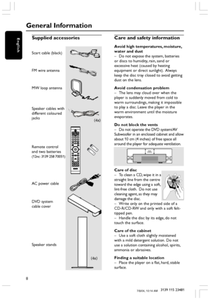 Page 88
3139 115 23481
EnglishSupplied accessories
Scart cable (black)
FM wire antenna
MW loop antenna
Speaker cables with
different coloured
jacks
Remote control
and two batteries
(12nc: 3139 258 70051)
AC power cable
DVD system
cable cover
Speaker stands
Care and safety information
Avoid high temperatures, moisture,
water and dust
–Do not expose the system, batteries
or discs to humidity, rain, sand or
excessive heat (caused by heating
equipment or direct sunlight).  Always
keep the disc tray closed to avoid...