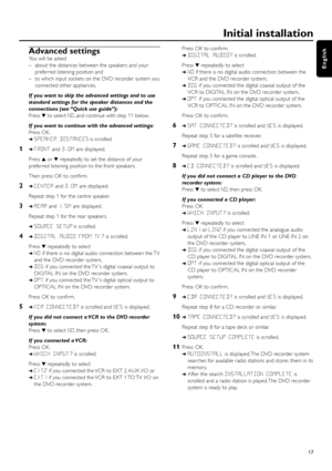 Page 17Advanced settings
You will be asked 
– about the distances between the speakers and your
preferred listening position and 
– to which input sockets on the DVD recorder system you
connected other appliances.
If you want to skip the advanced settings and to use
standard settings for the speaker distances and the
connections (see “Quick use guide”):
Press 4to select NO, and continue with step 11 below.
If you want to continue with the advanced settings:
Press OK.
➜SPEAKER DISTANCESis scrolled.
1➜FRONTand...