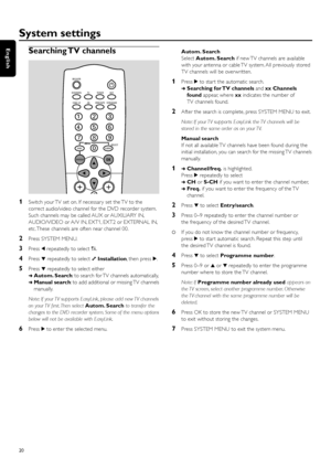 Page 20Searching TV  channels
1Switch your TV set on. If necessar y set the TV to the
correct audio/video channel for the DVD recorder system.
Such channels may be called AUX or AUXILIARY IN,
AUDIO/VIDEO or A/V IN, EXT1, EXT2 or EXTERNAL IN,
etc. These channels are often near channel 00.
2Press SYSTEM MENU.
3Press 1repeatedly to select A.
4Press 4repeatedly to select yInstallation, then press 2.
5Press 4repeatedly to select either
➜Autom. Search: to search for TV channels automatically,
➜Manual search: to add...