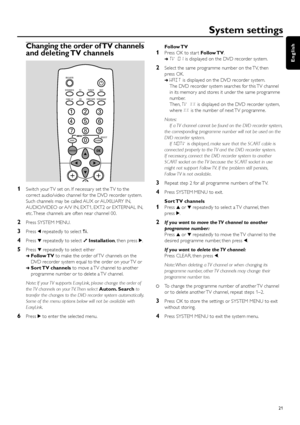 Page 21Changing the order of TV channels
and deleting TV channels
1Switch your TV set on. If necessar y set the TV to the
correct audio/video channel for the DVD recorder system.
Such channels may be called AUX or AUXILIARY IN,
AUDIO/VIDEO or A/V IN, EXT1, EXT2 or EXTERNAL IN,
etc. These channels are often near channel 00.
2Press SYSTEM MENU.
3Press 1repeatedly to select A.
4Press 4repeatedly to select yInstallation, then press 2.
5Press 4repeatedly to select either
➜Follow TVto make the order of TV channels on...