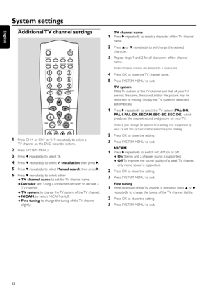 Page 22Additional TV channel settings
1Press CH + or CH–
or 0–9 repeatedly to select a
TV channel on the DVD recorder system.
2Press SYSTEM MENU.
3Press 1repeatedly to select A.
4Press 4repeatedly to select yInstallation, then press 2.
5Press 4repeatedly to select Manual search, then press 2.
6Press 4repeatedly to select either
➜TV channel name: to set the TV channel name,
➜Decoder: see “Using a connected decoder to decode a
TV channel”,
➜TV system: to change the TV system of the TV channel,
➜NICAM: to switch...