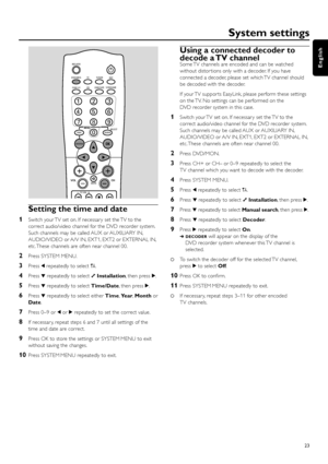 Page 23Setting the time and date
1Switch your TV set on. If necessar y set the TV to the
correct audio/video channel for the DVD recorder system.
Such channels may be called AUX or AUXILIARY IN,
AUDIO/VIDEO or A/V IN, EXT1, EXT2 or EXTERNAL IN,
etc. These channels are often near channel 00.
2Press SYSTEM MENU.
3Press 1repeatedly to select A.
4Press 4repeatedly to select yInstallation, then press 2.
5Press 4repeatedly to select Time/Date, then press 2.
6Press 4repeatedly to select either Time,Year,Monthor
Date....