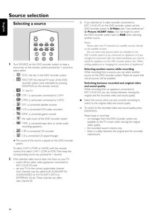 Page 24Selecting a source
1Turn SOURCE on the DVD recorder system or keep a
source key on the remote control pressed for 1 second to
select either :
–DISC: the disc in the DVD recorder system
–MONITOR: the internal TV tuner of the DVD
recorder system (only selectable by pressing
DVD/MON on the remote control)
–TV: the TV
–CAM1: a camcorder connected to CAM1
–CAM2: a camcorder connected to CAM2
–SAT: a connected satellite receiver
–VCR: a connected VCR (video recorder)
–GAME: a connected game console
– the radio...
