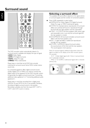 Page 26The DVD recorder system automatically detects if a
surround sound is available and displays the type of signal:
➜DD: Dolby Digital,
➜DTS: DTS Digital Surround,
➜DPL: Dolby Pro Logic,
➜MPEG: MPEG multichannel.
Please keep in mind that not all DVD discs provide
multichannel surround sound. Some DVDs contain stereo
sound only.
If a connected appliance offers digital surround sound
(Dolby Digital, DTS or MPEG) you need to connect the
digital output of the appliance to the DVD recorder system
to appreciate...