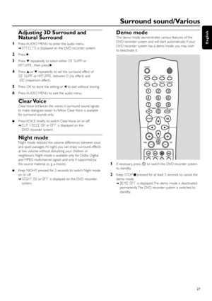 Page 27Adjusting 3D Surround and
Natural Surround
1Press AUDIO MENU to enter the audio menu.
➜EFFECTSis displayed on the DVD recorder system.
2Press 2.
3Press 4repeatedly to select either 3D SURRor
NATURAL, then press 2.
4Press 3or 4repeatedly to set the surround effect of
3D SURRor NATURALbetween 0(no effect) and
100(maximum effect).
5Press OK to store the setting or 1to exit without storing.
6Press AUDIO MENU to exit the audio menu.
Clear Voice
Clear Voice enhances the voices in surround sound signals
to make...