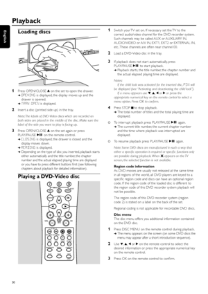 Page 30Playback
30
EnglishLoading discs
1Press OPEN/CLOSE/on the set to open the drawer.
➜OPENINGis displayed, the display moves up and the
drawer is opened.
➜TRAY OPENis displayed.
2Inser t a disc (printed side up) in the tray.
Note: The labels of DVD-Video discs which are recorded on
both sides are placed in the middle of the disc. Make sure the
label of the side you want to play is facing up.
3Press OPEN/CLOSE/on the set again or press
PLAY/PAUSEÉÅon the remote control.
➜CLOSINGis displayed, the drawer is...