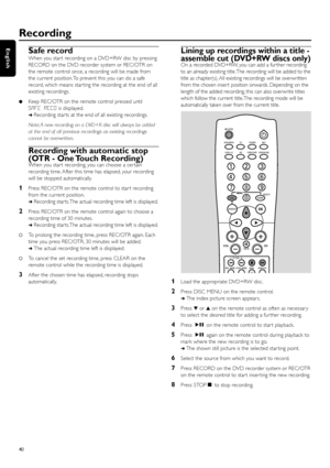 Page 40Safe record
When you star t recording on a DVD+RW disc by pressing
RECORD on the DVD recorder system or REC/OTR on
the remote control once, a recording will be made from
the current position. To prevent this you can do a safe
record, which means star ting the recording at the end of all
existing recordings.
Keep REC/OTR on the remote control pressed until
SAFE RECOis displayed.
➜Recording star ts at the end of all existing recordings.
Note: A new recording on a DVD+R disc will always be added
at the end...