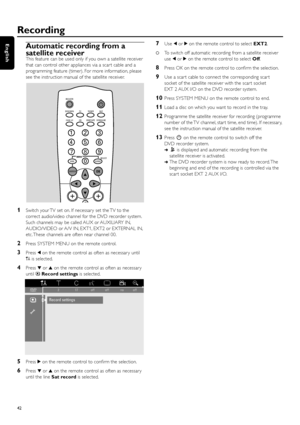 Page 42Automatic recording from a
satellite receiver
This feature can be used only if you own a satellite receiver
that can control other appliances via a scar t cable and a
programming feature (timer). For more information, please
see the instruction manual of the satellite receiver.
1Switch your TV set on. If necessar y set the TV to the
correct audio/video channel for the DVD recorder system.
Such channels may be called AUX or AUXILIARY IN,
AUDIO/VIDEO or A/V IN, EXT1, EXT2 or EXTERNAL IN,
etc. These...