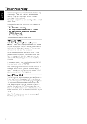 Page 44Timer recording allows you to automatically star t and stop
a recording at a later date. The DVD recorder system
switches to the right programme number and star ts
recording at the time entered.
You can pre-programme up to 6 recordings within a period
of one month.
Following information has to be keyed in to make a timer
recording:
–the date of the recording
–the programme number of the TV channel
–the start and stop time of the recording
–VPS/PDC on or off
–the recording mode
This information is saved...