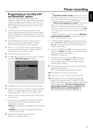 Page 45Programming a recording with
the ShowView®system
You do not need to tediously enter the date, the
programme number, the star t and end time. All information
needed for programming is contained in the ShowView
®
programming number.You can ﬁnd this number in most of
the TV magazines, indicated next to the star t time of the
TV programme.
1Switch your TV set on. If necessar y set the TV to the
correct audio/video channel. Such channels may be called
AUX or AUXILIARY IN, AUDIO/VIDEO or A/V IN, EXT1,
EXT2 or...