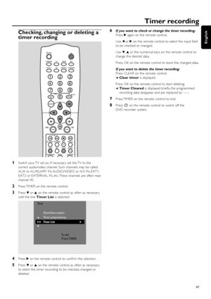 Page 47Checking, changing or deleting a
timer recording
1Switch your TV set on. If necessar y set the TV to the
correct audio/video channel. Such channels may be called
AUX or AUXILIARY IN, AUDIO/VIDEO or A/V IN, EXT1,
EXT2 or EXTERNAL IN, etc. These channels are often near
channel 00.
2Press TIMER on the remote control.
3Press 4or 3on the remote control as often as necessar y
until the line Timer Listis selected.
4Press 2on the remote control to conﬁrm the selection.
5Press 4or 3on the remote control as often...