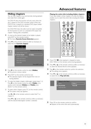 Page 53Hiding chapters
You can hide chapters (e. g. commercials) during playback
and make them visible again.
For DVD+R discs, this function will only work when the
disc is played on this DVD recorder system. When the
DVD+R disc is played on a standard DVD player, hidden
chapter markers will still be shown.
For DVD+RW discs, the edits must be made compatible
for the function to work on a standard DVD player. See
chapter “Making edits compatible”.
1As soon as the desired chapter to be hidden is played,
press...