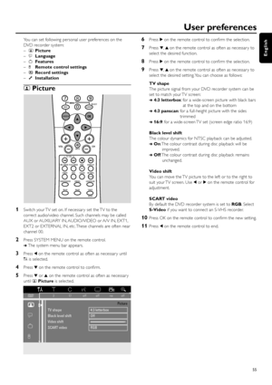 Page 55You can set following personal user preferences on the
DVD recorder system:
–tPicture
–uLanguage
–wFeatures
–xRemote control settings
–zRecord settings
–yInstallation
tPicture
1Switch your TV set on. If necessar y set the TV to the
correct audio/video channel. Such channels may be called
AUX or AUXILIARY IN, AUDIO/VIDEO or A/V IN, EXT1,
EXT2 or EXTERNAL IN, etc. These channels are often near
channel 00.
2Press SYSTEM MENU on the remote control.
➜The system menu bar appears.
3Press 1on the remote control...