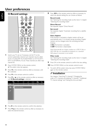 Page 58zRecord settings
1Switch your TV set on. If necessar y set the TV to the
correct audio/video channel. Such channels may be called
AUX or AUXILIARY IN, AUDIO/VIDEO or A/V IN, EXT1,
EXT2 or EXTERNAL IN, etc. These channels are often near
channel 00.
2Press SYSTEM MENU on the remote control.
➜The system menu bar appears.
3Press 1on the remote control as often as necessar y until
Ais selected.
4Press 4on the remote control to conﬁrm.
5Press 4or 3on the remote control as often as necessar y
until zRecord...