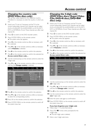 Page 61Access control
61
English
Changing the country code
(DVD-Video discs only)
The set ﬁlter values depend on the respective countr y.
Therefore it is necessar y to enter the countr y in which you
live.
1Switch your TV set on. If necessar y set the TV to the
correct audio/video channel. Such channels may be called
AUX or AUXILIARY IN, AUDIO/VIDEO or A/V IN, EXT1,
EXT2 or EXTERNAL IN, etc. These channels are often near
channel 00.
2Press2to switch on the DVD recorder system.
3Press SYSTEM MENU on the remote...