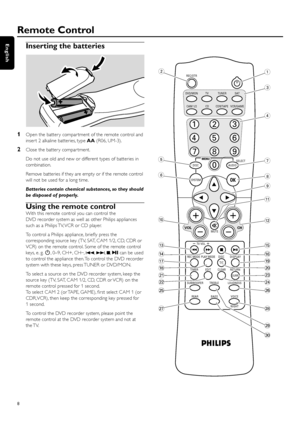 Page 8Inserting the batteries
1Open the batter y compar tment of the remote control and
inser t 2 alkaline batteries, type AA(R06, UM-3).
2Close the batter y compar tment.
Do not use old and new or different types of batteries in
combination.
Remove batteries if they are empty or if the remote control
will not be used for a long time.
Batteries contain chemical substances, so they should
be disposed of properly.
Using the remote control
With this remote control you can control the
DVD recorder system as well...