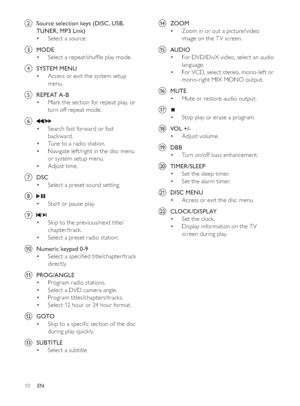 Page 910
n=220
Zoom in or out a picture/video  ‡
image on the T V screen.
o$8,2
For DVD/DivX video, select an audio  ‡
language.
For VCD, select stereo, mono-lef t or  ‡
mono-right MIX MONO output.
p087(
Mute or restore audio output. ‡
q
Stop play or erase a program. ‡
r 92/
Adjust volume. ‡
s%%
Turn on/off bass enhancement. ‡
t7,0(56/((3
Set the sleep timer. ‡
Set the alarm timer. ‡
u ,6&0(18
Access or exit the disc menu. ‡
v&/2&.,63/$<
Set the clock. ‡
Display information on the T V...