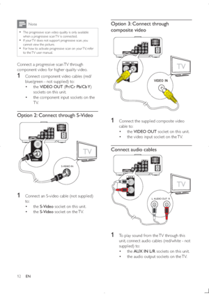 Page 1112
Option 3: Connect through 
composite video
 
1  Connect the supplied composite video 
cable to:
 the VIDEO OUT socket on this unit.
 the video input socket on the TV.
Connect audio cables
 
1  To play sound from the TV through this 
unit, connect audio cables (red/white - not 
supplied) to:
 the AUX IN L/R sockets on this unit.
 the audio output sockets on the TV.
TV
8
TV
L  AUDIO OUT  R
8
Note
  !
/@@
(	
@%
when a progressive scan TV is connected....