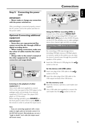 Page 15English
15
Connections
Step 5: Connecting the power
cord
IMPORTANT!
–Never make or change any connection
with the power switched on.
      After ever ything is connected properly, connect
the AC power cord to the system and then to
the power outlet.
Optional: Connecting additional
equipment
IMPORTANT!
–Some discs are copy-protected. You
cannot record the disc through a VCR or
digital recording device.
–When making connections, make sure
the colour of cables matches the colour
of jacks.
–Always refer to...