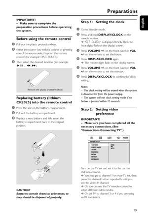 Page 19English
19
IMPORTANT!
–Make sure to complete the
preparation procedures before operating
the system.
Before using the remote control
1
Pull out the plastic protective sheet.
2Select the source you wish to control by pressing
one of the source select keys on the remote
control (for example DISC, TUNER).
3Then select the desired function (for example
ÉÅ ,   à , á).
Replacing battery (lithium
CR2025) into the remote control
1
Press the slot on the batter y compar tment.
2Pull out the batter y compar tment....