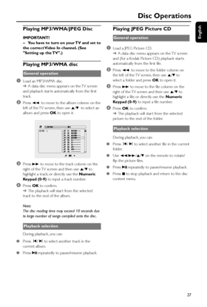 Page 27English
27
Disc Operations
Playing MP3/WMA/JPEG Disc
IMPORTANT!
–You have to turn on your TV and set to
the correct Video In channel. (See
Setting up the TV.)
Playing MP3/WMA disc
General operation
1Load an MP3/WMA disc.
➜A data disc menu appear s on the TV screen
and playback star ts automatically from the first
track.
2Press 22 to move to the album column on the
left of the TV screen, then use 5/4 to select an
album and press OK to open it.
       
3Press 33 to move to the track column on the
right of...