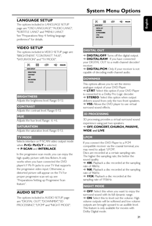 Page 31English
31
System Menu Options
LANGUAGE SETUP
The options included in LANGUAGE SETUP
page are: OSD LANGUAGE, AUDIO LANG,
SUBTITLE LANG and MENU LANG.
See Preparations-Step 4: Setting language
preference for details.
VIDEO SETUP
The options included in VIDEO SETUP page are:
BRIGHTNESS, CONTRAST, HUE,
SATURATION and TV MODE.
 
TV MODE
BRIGHTNESS
Adjusts the brightness level. Range: 0-12.
CONTRAST
Adjusts the contrast level. Range: 0-12.
HUE
Adjusts the hue level. Range: -6-+6.
SATURATION
Adjusts the...