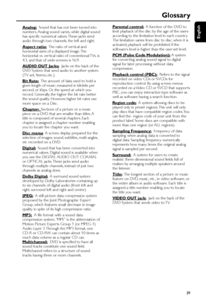 Page 39English
39
Glossary
Analog:  Sound that has not been turned into
number s. Analog sound varies, while digital sound
has specific numerical values. These jacks send
audio through two channels, the left and right.
Aspect ratio:  The ratio of ver tical and
horizontal sizes of a displayed image. The
horizontal vs. ver tical ratio of conventional TVs. is
4:3, and that of wide-screens is 16:9.
AUDIO OUT Jacks:  Jacks on the back of the
DVD System that send audio to another system
(TV set, Stereo, etc.).
Bit...