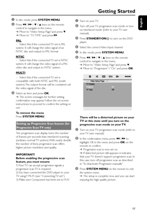 Page 17English
17
Getting Started
1In disc mode, press SYSTEM MENU.
2Press à / á / 4 / 3 keys on the remote
control to navigate in the menu.
➜Move to “Video Setup Page”and press 4.
➜Move to “TV TYPE” and press á.
PAL
–Select this if the connected TV set is PAL
system. It will change the video signal of an
NTSC disc and output to PAL format.
NTSC
–Select this if the connected TV set is NTSC
system. It will change the video signal of a PAL
video disc and output to NTSC system.
MULTI
–Select this if the connected...